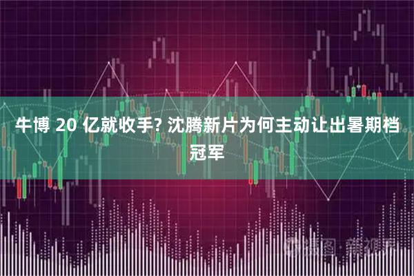 牛博 20 亿就收手? 沈腾新片为何主动让出暑期档冠军