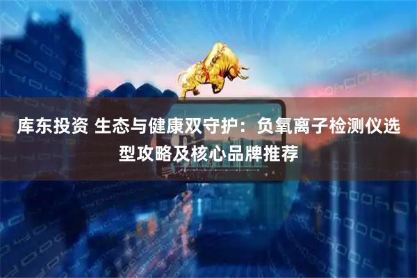 库东投资 生态与健康双守护：负氧离子检测仪选型攻略及核心品牌推荐