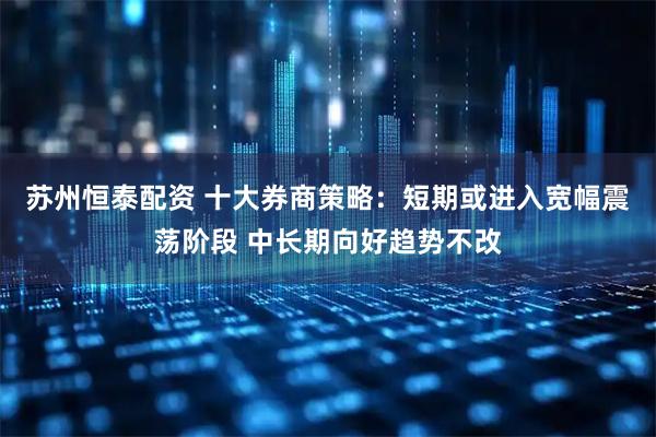 苏州恒泰配资 十大券商策略：短期或进入宽幅震荡阶段 中长期向好趋势不改