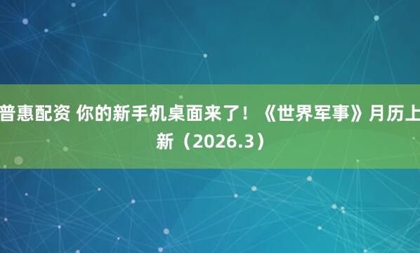 普惠配资 你的新手机桌面来了！《世界军事》月历上新（2026.3）