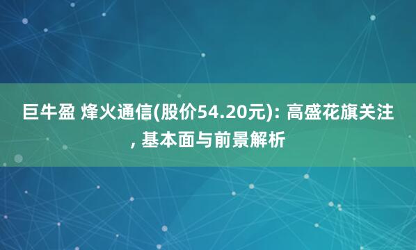 巨牛盈 烽火通信(股价54.20元): 高盛花旗关注, 基本面与前景解析