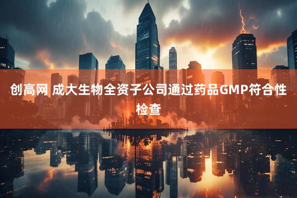 创高网 成大生物全资子公司通过药品GMP符合性检查