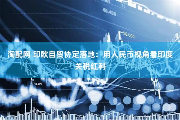 淘配网 印欧自贸协定落地：用人民币视角看印度关税红利
