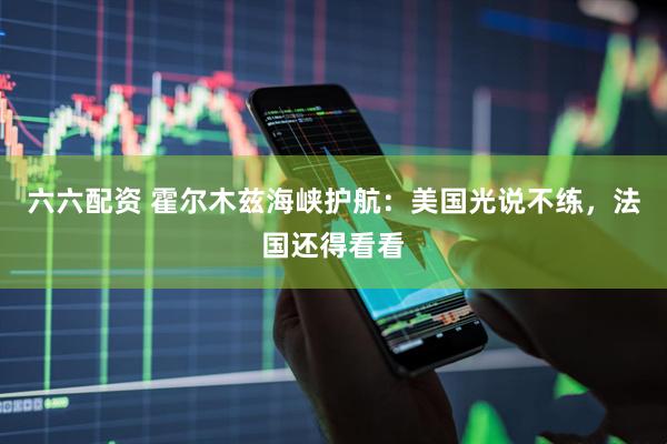 六六配资 霍尔木兹海峡护航：美国光说不练，法国还得看看
