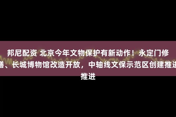 邦尼配资 北京今年文物保护有新动作！永定门修缮、长城博物馆改造开放，中轴线文保示范区创建推进