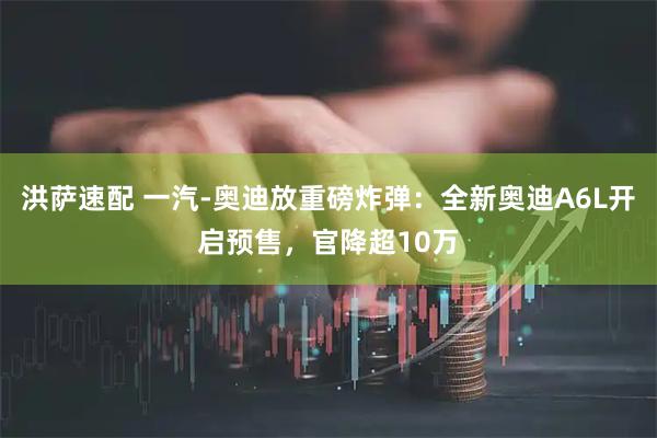 洪萨速配 一汽-奥迪放重磅炸弹：全新奥迪A6L开启预售，官降超10万