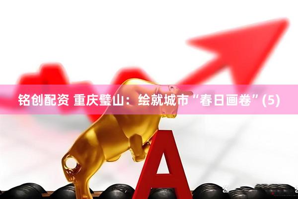 铭创配资 重庆璧山：绘就城市“春日画卷”(5)
