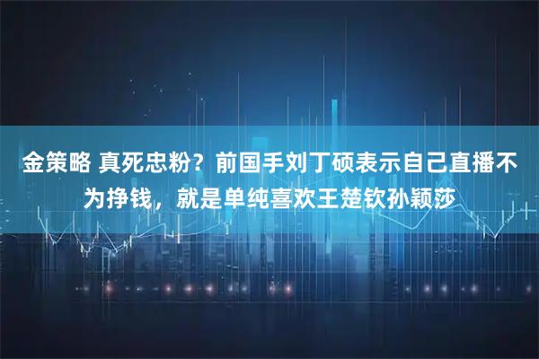 金策略 真死忠粉？前国手刘丁硕表示自己直播不为挣钱，就是单纯喜欢王楚钦孙颖莎