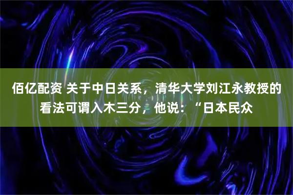 佰亿配资 关于中日关系，清华大学刘江永教授的看法可谓入木三分，他说：“日本民众